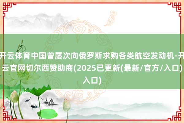 开云体育中国曾屡次向俄罗斯求购各类航空发动机-开云官网切尔西赞助商(2025已更新(最新/官方/入口)