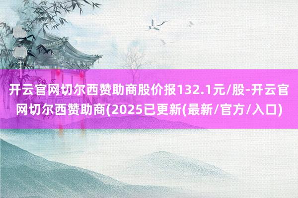 开云官网切尔西赞助商股价报132.1元/股-开云官网切尔西赞助商(2025已更新(最新/官方/入口)