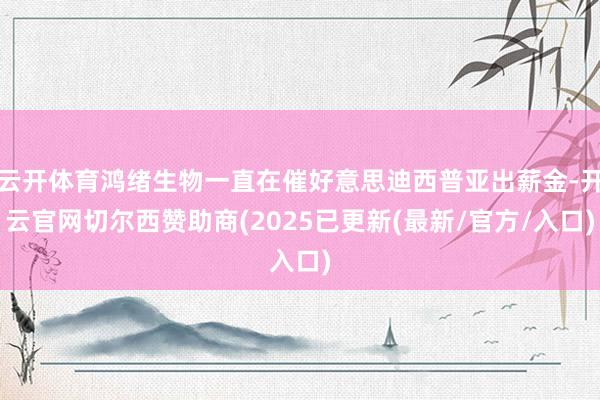云开体育鸿绪生物一直在催好意思迪西普亚出薪金-开云官网切尔西赞助商(2025已更新(最新/官方/入口)
