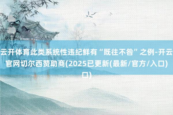 云开体育此类系统性违纪鲜有“既往不咎”之例-开云官网切尔西赞助商(2025已更新(最新/官方/入口)