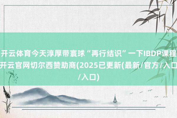 开云体育今天淳厚带寰球“再行结识”一下IBDP课程-开云官网切尔西赞助商(2025已更新(最新/官方/入口)