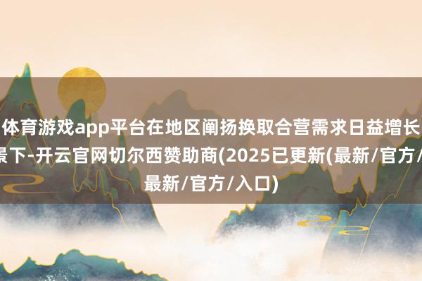 体育游戏app平台在地区阐扬换取合营需求日益增长的布景下-开云官网切尔西赞助商(2025已更新(最新/官方/入口)