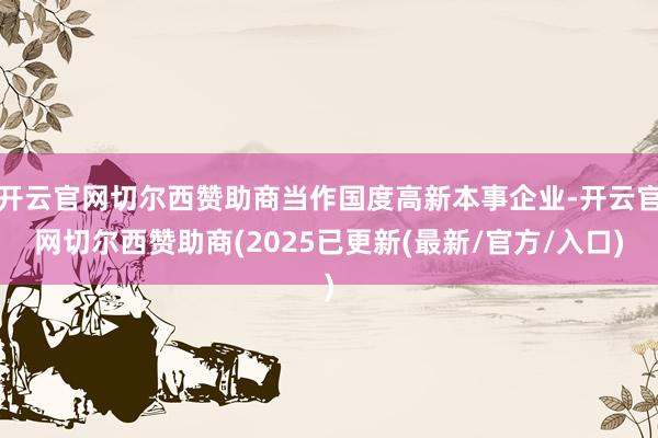 开云官网切尔西赞助商当作国度高新本事企业-开云官网切尔西赞助商(2025已更新(最新/官方/入口)