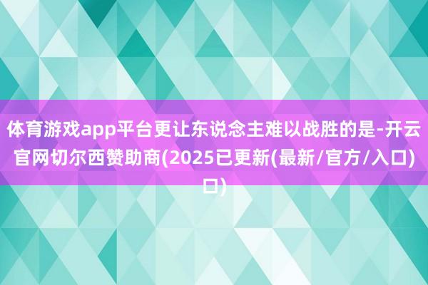体育游戏app平台更让东说念主难以战胜的是-开云官网切尔西赞助商(2025已更新(最新/官方/入口)