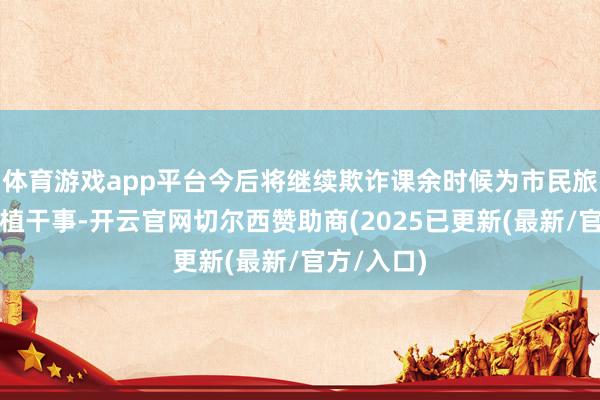体育游戏app平台今后将继续欺诈课余时候为市民旅客提供种植干事-开云官网切尔西赞助商(2025已更新(最新/官方/入口)