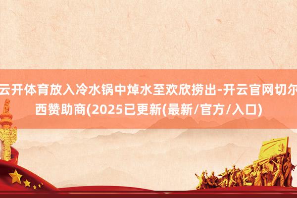 云开体育放入冷水锅中焯水至欢欣捞出-开云官网切尔西赞助商(2025已更新(最新/官方/入口)